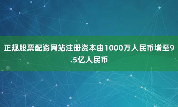 正规股票配资网站注册资本由1000万人民币增至9.5亿人民币