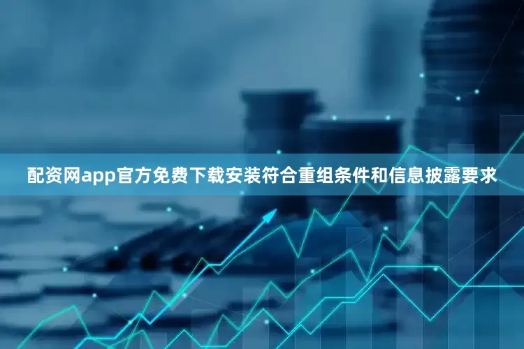 配资网app官方免费下载安装符合重组条件和信息披露要求